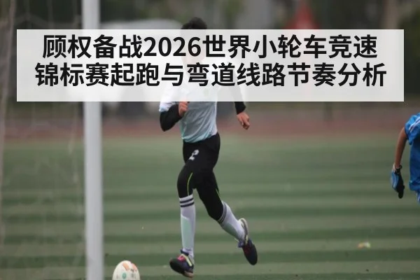 顾权备战2026世界小轮车竞速锦标赛起跑与弯道线路节奏分析
